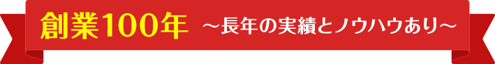 創業100年 〜長年の実績とノウハウあり〜